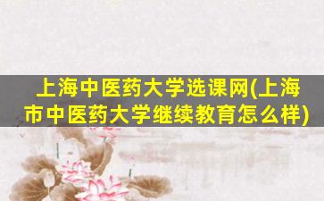 上海中医*大学选课网(上海市中医*大学继续教育怎么样)