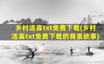 乡村活寡txt免费下载(乡村活寡txt免费下载的背景故事)