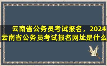 云南省公务员考试报名，2024云南省公务员考试报名网址是什么