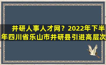 井研人事人才网？2022年下半年四川省乐山市井研县引进高层次人才20人公告