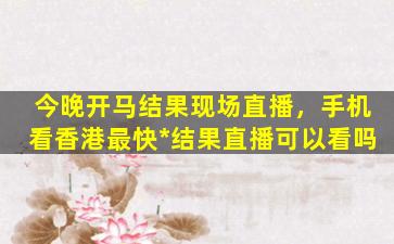 今晚开马结果现场直播，手机看香港最快*结果直播可以看吗插图