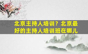 北京主持人培训？北京最好的主持人培训班在哪儿
