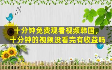 十分钟免费观看视频韩国，十分钟的视频没看完有收益吗