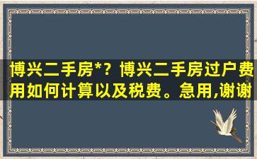 博兴二手房*？博兴二手房过户费用如何计算以及税费。急用,谢谢插图