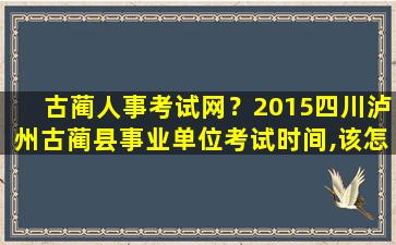 古蔺人事考试网？2015四川泸州古蔺县事业单位考试时间,该怎么复习呢