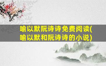 喻以默阮诗诗免费阅读(喻以默和阮诗诗的小说)