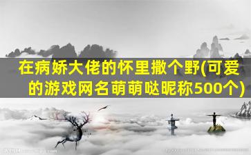 在病娇大佬的怀里撒个野(可爱的游戏网名萌萌哒昵称500个)