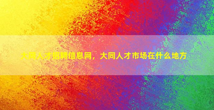 大同人才招聘信息网，大同人才市场在什么地方