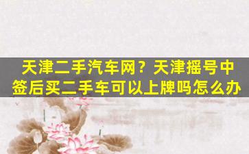 天津二手汽车网？天津摇号中签后买二手车可以上牌吗怎么办