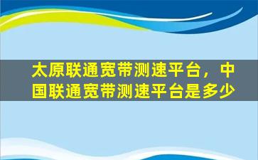 太原联通宽带测速平台，*联通宽带测速平台是多少