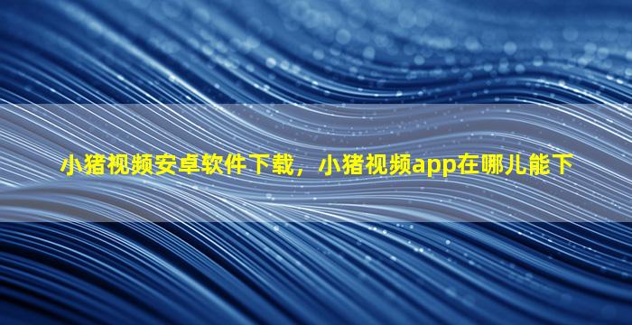 小猪视频安卓软件下载，小猪视频app在哪儿能下