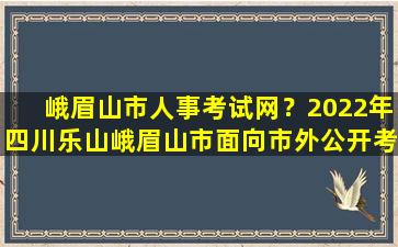 峨眉山市人事考试网？2022年四川乐山峨眉山市面向市外公开考*师公告【35名】