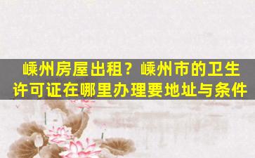 嵊州房屋出租？嵊州市的卫生许可证在哪里办理要地址与条件