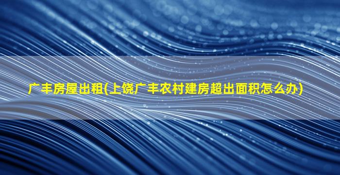 广丰房屋出租(上饶广丰农村建房超出面积怎么办)