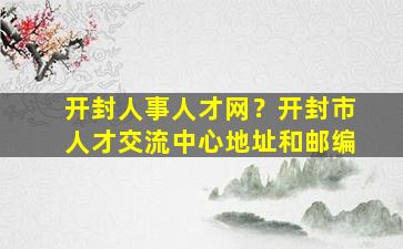 开封人事人才网？开封市人才交流中心地址和邮编