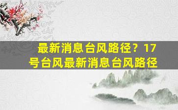 最新消息台风路径？17号台风最新消息台风路径