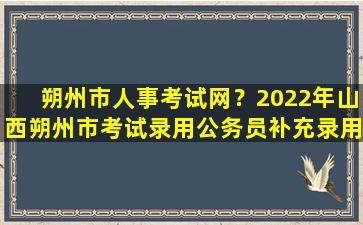 朔州市人事考试网？2022年山西朔州市考试录用公务员补充录用体检和考察公告