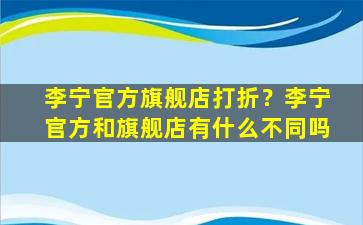 李宁官方旗舰店打折？李宁官方和旗舰店有什么不同吗插图