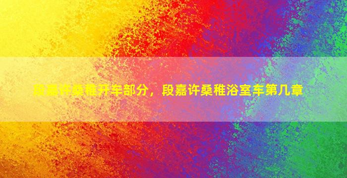 段嘉许桑稚开车部分，段嘉许桑稚浴室车第几章