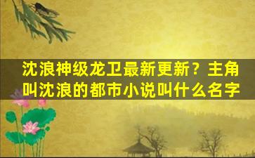沈浪神级龙卫最新更新？主角叫沈浪的都市小说叫什么名字