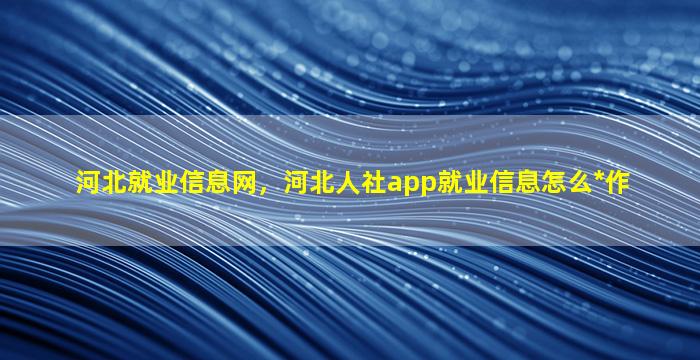 河北就业信息网，河北人社app就业信息怎么*作插图