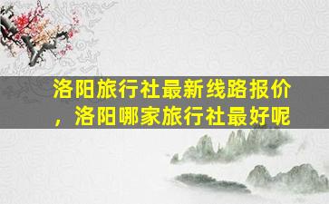 洛阳旅行社最新线路报价，洛阳哪家旅行社最好呢