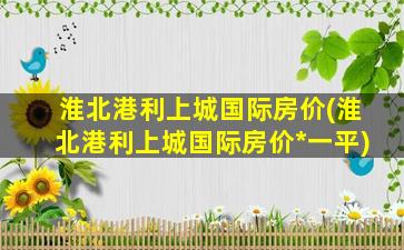 淮北港利上城国际房价(淮北港利上城国际房价*一平)