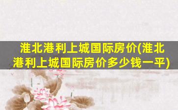 淮北港利上城国际房价(淮北港利上城国际房价*一平)