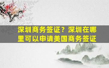 深圳商务签证？深圳在哪里可以申请美国商务签证