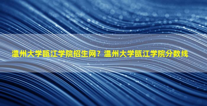 温州大学瓯江学院招生网？温州大学瓯江学院分数线