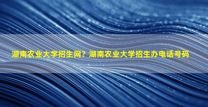 湖南农业大学招生网？湖南农业大学招生办电话号码