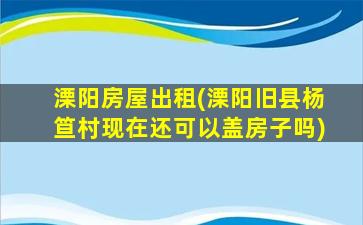 溧阳房屋出租(溧阳旧县杨笪村现在还可以盖房子吗)