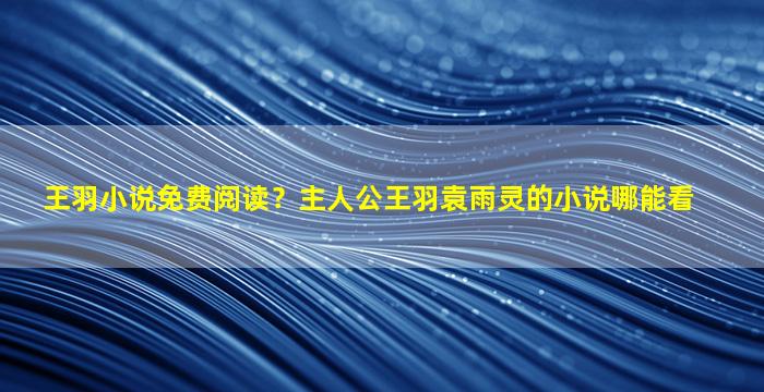 王羽小说免费阅读？主人公王羽袁雨灵的小说哪能看