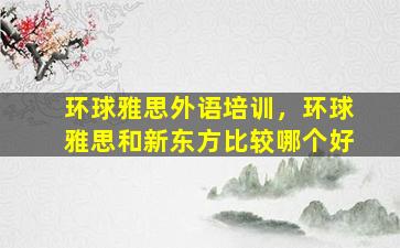 环球雅思外语培训，环球雅思和新东方比较哪个好