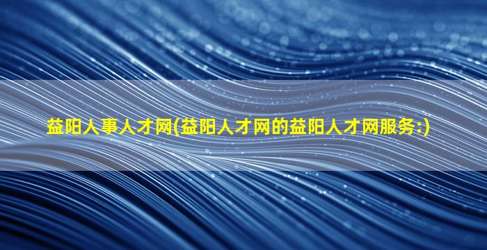 益阳人事人才网(益阳人才网的益阳人才网服务：)