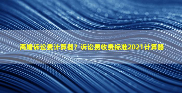 离婚诉讼费计算器？诉讼费收费标准2021计算器