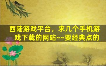 西陆游戏平台，求几个手机游戏下载的网站~~要经典点的