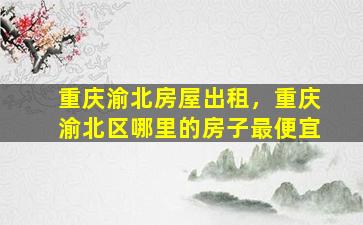 重庆渝北房屋出租，重庆渝北区哪里的房子最便宜
