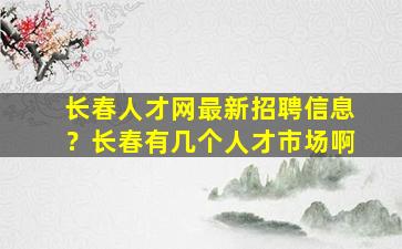 长春人才网最新招聘信息？长春有几个人才市场啊